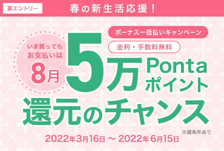 要エントリー 春の新生活応援！ いま買ってもお支払いは8月 ボーナス一括払いキャンペーン 金利・手数料無料 5万Pontaポイント還元のチャンス 2022年3月16日（水）～ 2022年6月15日（水） ※諸条件あり